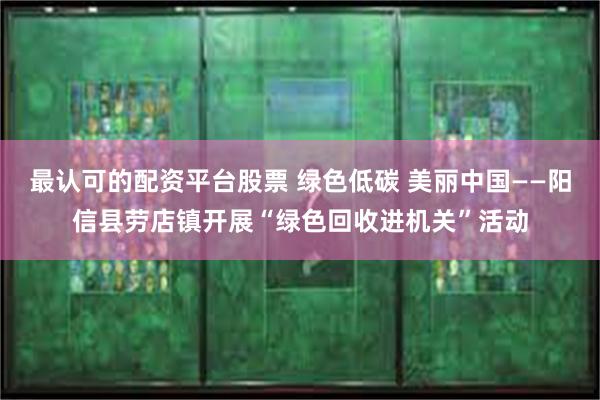 最认可的配资平台股票 绿色低碳 美丽中国——阳信县劳店镇开展“绿色回收进机关”活动