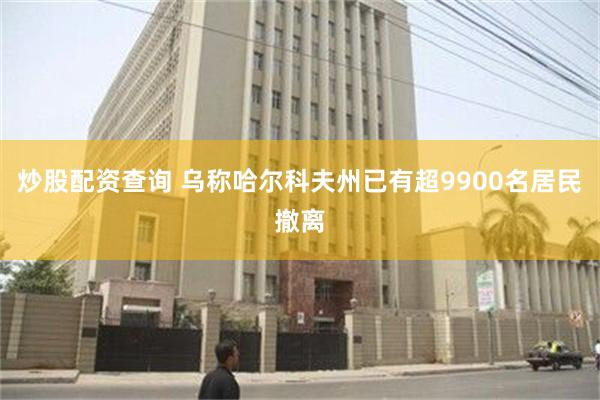 炒股配资查询 乌称哈尔科夫州已有超9900名居民撤离