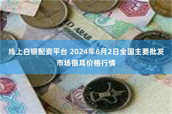 线上白银配资平台 2024年6月2日全国主要批发市场银耳价格行情