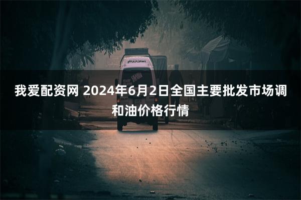 我爱配资网 2024年6月2日全国主要批发市场调和油价格行情