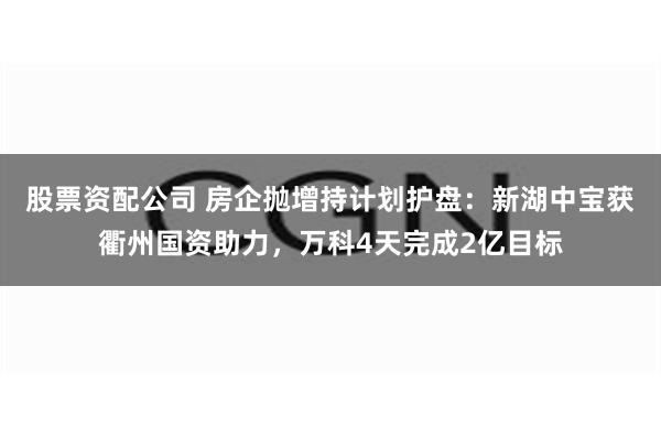 股票资配公司 房企抛增持计划护盘：新湖中宝获衢州国资助力，万科4天完成2亿目标