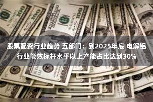 股票配资行业趋势 五部门：到2025年底 电解铝行业能效标杆水平以上产能占比达到30%