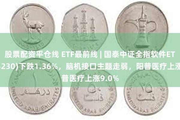 股票配资平仓线 ETF最前线 | 国泰中证全指软件ETF(515230)下跌1.36%，脑机接口主题走弱，阳普医疗上涨9.0%