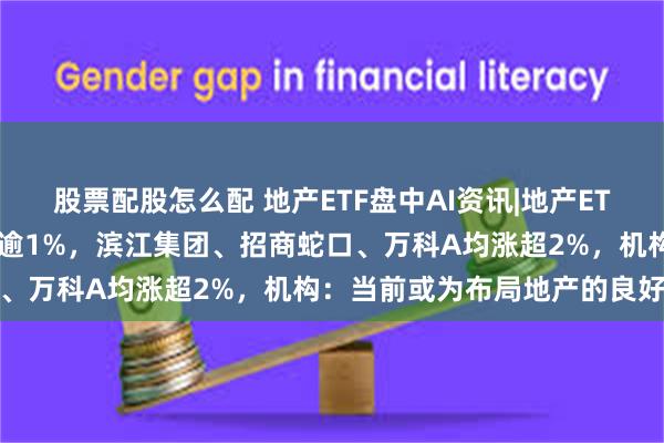 股票配股怎么配 地产ETF盘中AI资讯|地产ETF（159707）冲高上涨逾1%，滨江集团、招商蛇口、万科A均涨超2%，机构：当前或为布局地产的良好时机