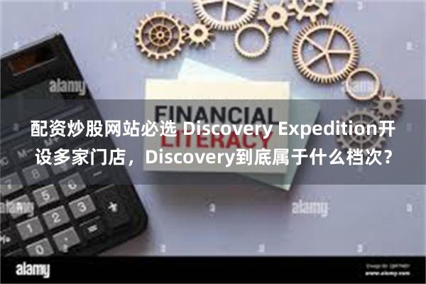 配资炒股网站必选 Discovery Expedition开设多家门店，Discovery到底属于什么档次？