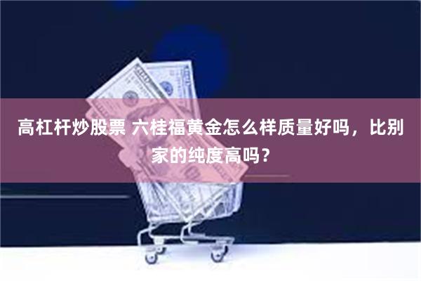 高杠杆炒股票 六桂福黄金怎么样质量好吗，比别家的纯度高吗？