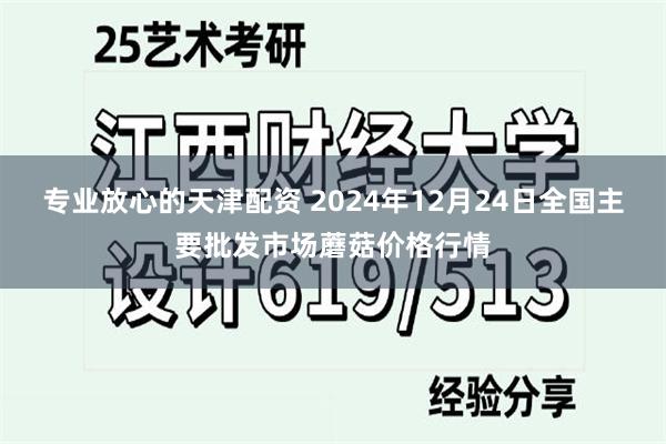 专业放心的天津配资 2024年12月24日全国主要批发市场蘑菇价格行情