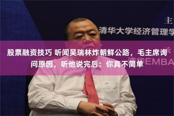 股票融资技巧 听闻吴瑞林炸朝鲜公路，毛主席询问原因，听他说完后：你真不简单