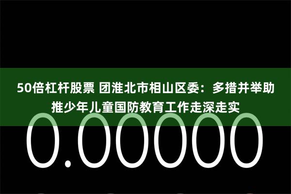 50倍杠杆股票 团淮北市相山区委：多措并举助推少年儿童国防教育工作走深走实