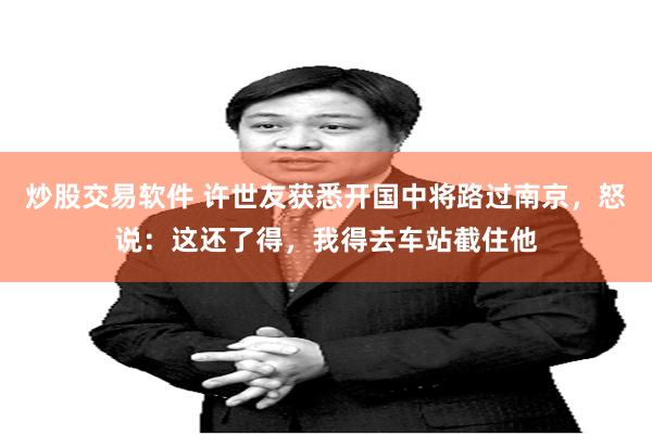 炒股交易软件 许世友获悉开国中将路过南京，怒说：这还了得，我得去车站截住他