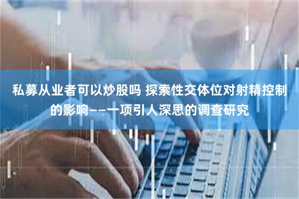 私募从业者可以炒股吗 探索性交体位对射精控制的影响——一项引人深思的调查研究