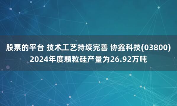 股票的平台 技术工艺持续完善 协鑫科技(03800)2024年度颗粒硅产量为26.92万吨