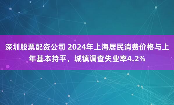 深圳股票配资公司 2024年上海居民消费价格与上年基本持平，城镇调查失业率4.2%