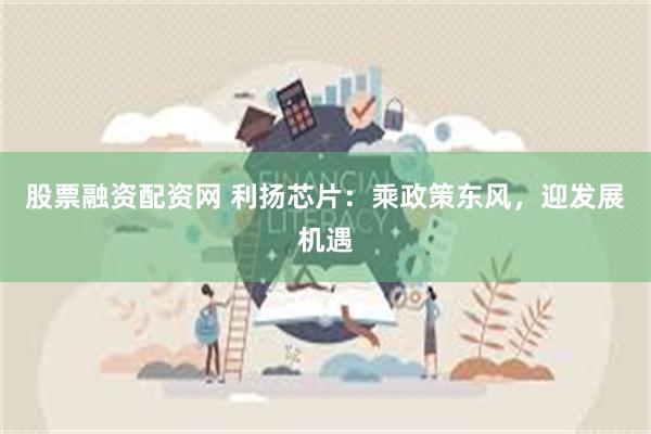 股票融资配资网 利扬芯片：乘政策东风，迎发展机遇