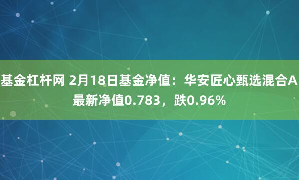 基金杠杆网 2月18日基金净值：华安匠心甄选混合A最新净值0.783，跌0.96%