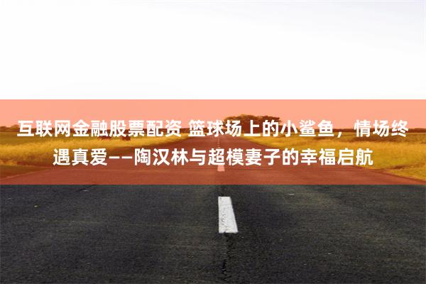 互联网金融股票配资 篮球场上的小鲨鱼，情场终遇真爱——陶汉林与超模妻子的幸福启航