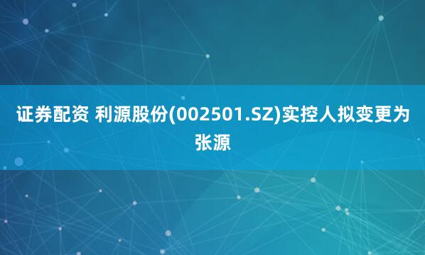 证券配资 利源股份(002501.SZ)实控人拟变更为张源