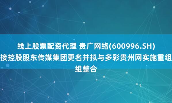 线上股票配资代理 贵广网络(600996.SH)：间接控股股东传媒集团更名并拟与多彩贵州网实施重组整合