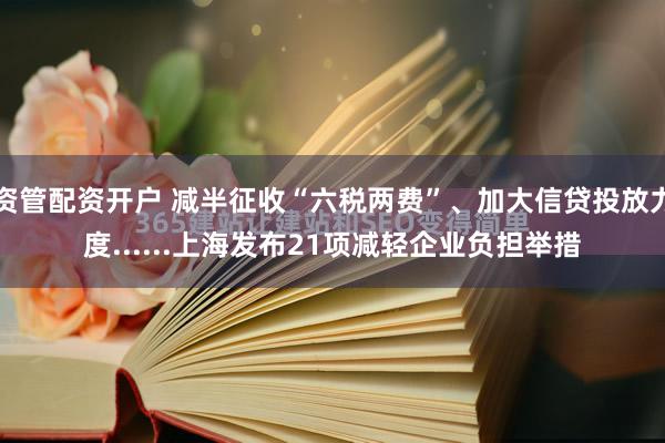 资管配资开户 减半征收“六税两费”、加大信贷投放力度......上海发布21项减轻企业负担举措