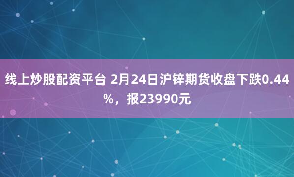 线上炒股配资平台 2月24日沪锌期货收盘下跌0.44%，报23990元