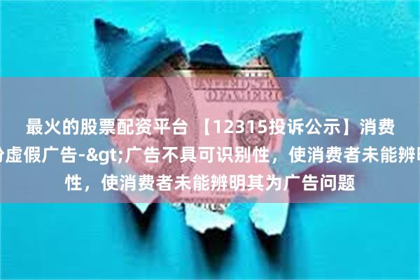 最火的股票配资平台 【12315投诉公示】消费者投诉百合股份虚假广告->广告不具可识别性，使消费者未能辨明其为广告问题