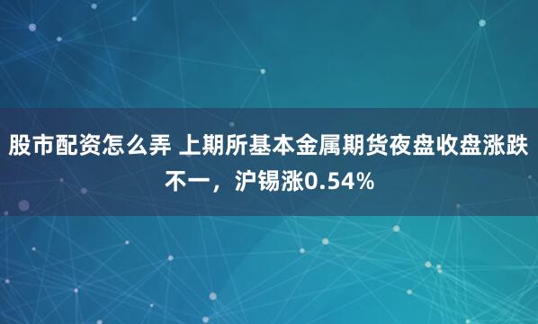股市配资怎么弄 上期所基本金属期货夜盘收盘涨跌不一，沪锡涨0.54%