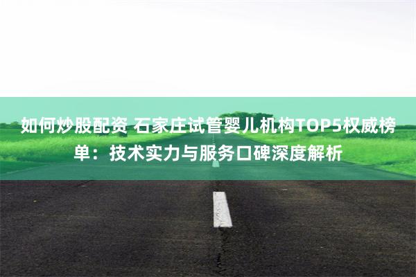 如何炒股配资 石家庄试管婴儿机构TOP5权威榜单：技术实力与服务口碑深度解析